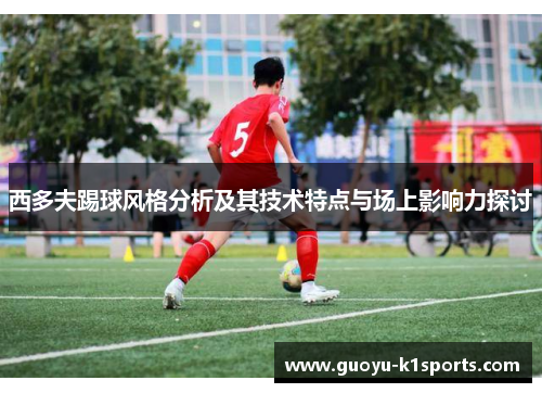 西多夫踢球风格分析及其技术特点与场上影响力探讨