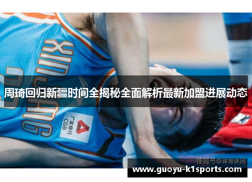 周琦回归新疆时间全揭秘全面解析最新加盟进展动态 周琦回归新疆时间全揭秘全面解析最新加盟进展动态