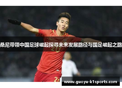 桑尼带领中国足球崛起探寻未来发展路径与国足崛起之路
