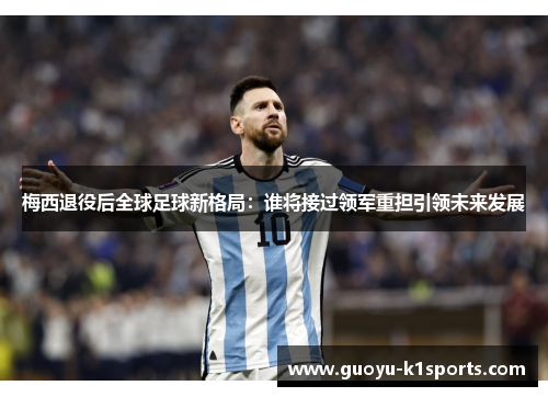 梅西退役后全球足球新格局：谁将接过领军重担引领未来发展