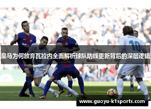 皇马为何放弃瓦拉内全面解析球队防线更新背后的深层逻辑 皇马为何放弃瓦拉内全面解析球队防线更新背后的深层逻辑