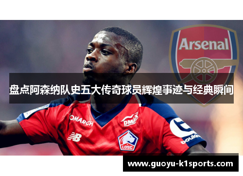 盘点阿森纳队史五大传奇球员辉煌事迹与经典瞬间