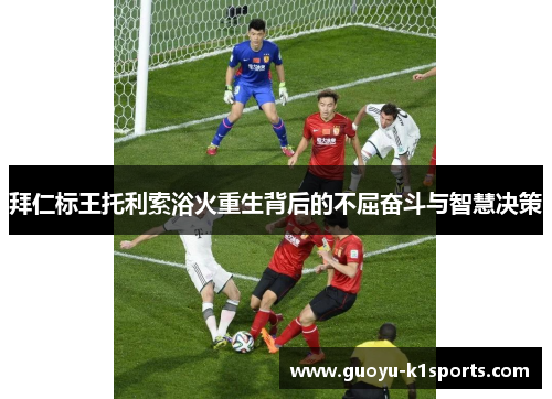 拜仁标王托利索浴火重生背后的不屈奋斗与智慧决策 拜仁标王托利索浴火重生背后的不屈奋斗与智慧决策