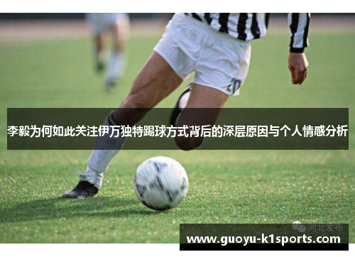 李毅为何如此关注伊万独特踢球方式背后的深层原因与个人情感分析 李毅为何如此关注伊万独特踢球方式背后的深层原因与个人情感分析