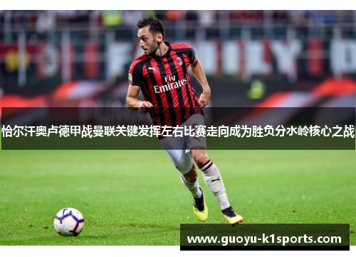 恰尔汗奥卢德甲战曼联关键发挥左右比赛走向成为胜负分水岭核心之战 恰尔汗奥卢德甲战曼联关键发挥左右比赛走向成为胜负分水岭核心之战