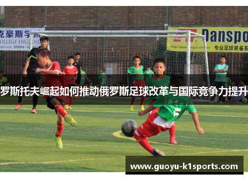 罗斯托夫崛起如何推动俄罗斯足球改革与国际竞争力提升 罗斯托夫崛起如何推动俄罗斯足球改革与国际竞争力提升